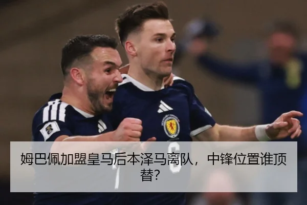 姆巴佩加盟皇马后本泽马离队，中锋位置谁顶替？